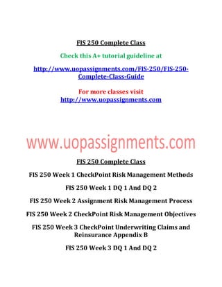 FIS 250 Complete Class
Check this A+ tutorial guideline at
http://www.uopassignments.com/FIS-250/FIS-250-
Complete-Class-Guide
For more classes visit
http://www.uopassignments.com
FIS 250 Complete Class
FIS 250 Week 1 CheckPoint Risk Management Methods
FIS 250 Week 1 DQ 1 And DQ 2
FIS 250 Week 2 Assignment Risk Management Process
FIS 250 Week 2 CheckPoint Risk Management Objectives
FIS 250 Week 3 CheckPoint Underwriting Claims and
Reinsurance Appendix B
FIS 250 Week 3 DQ 1 And DQ 2
 