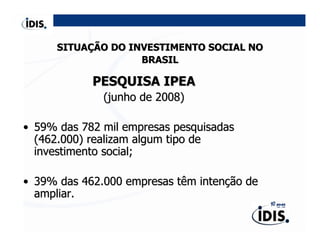 SITUAÇÃO DO INVESTIMENTO SOCIAL NO
                    BRASIL

            PESQUISA IPEA
              (junho de 2008)

• 59% das 782 mil empresas pesquisadas
  (462.000) realizam algum tipo de
  investimento social;

• 39% das 462.000 empresas têm intenção de
  ampliar.
 
