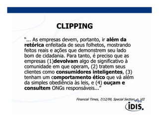 CLIPPING
“... As empresas devem, portanto, ir além da
retórica enfeitada de seus folhetos, mostrando
feitos reais e ações que demonstrem seu lado
bom de cidadania. Para tanto, é preciso que as
empresas (1)devolvam algo de significativo à
comunidade em que operam, (2) tratem seus
clientes como consumidores inteligentes, (3)
tenham um comportamento ético que vá além
da simples obediência às leis, e (4) ouçam e
consultem ONGs responsáveis...”

                     Financial Times, 7/12/99, Special Section, p. VII
 