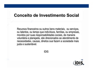 Conceito de Investimento Social


 Recursos financeiros ou outros bens materiais, ou serviços,
 ou talentos, ou tempo que indivíduos, famílias, ou empresas,
 movidos por suas responsabilidades sociais, de maneira
 voluntária e planejada, são direcionados ao atendimento de
 necessidades, causas, direitos oue fazem a sociedade mais
 justa e sustentável.

                          IDIS
 