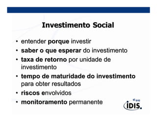 Investimento Social

•   entender porque investir
•   saber o que esperar do investimento
•   taxa de retorno por unidade de
    investimento
•   tempo de maturidade do investimento
    para obter resultados
•   riscos envolvidos
•   monitoramento permanente
 