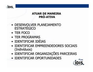 ATUAR DE MANEIRA
               PRÓ-ATIVA

• DESENVOLVER PLANEJAMENTO
  ESTRATÉGICO
• TER FOCO
• TER PROGRAMAS
• IDENTIFICAR IDÉIAS
• IDENTIFICAR EMPREENDEDORES SOCIAIS
  (Indivíduos)
• IDENTIFICAR ORGANIZAÇÕES PARCEIRAS
• IDENTIFICAR OPORTUNIDADES
 