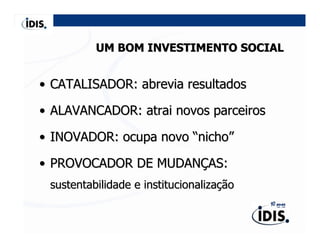 UM BOM INVESTIMENTO SOCIAL


• CATALISADOR: abrevia resultados

• ALAVANCADOR: atrai novos parceiros

• INOVADOR: ocupa novo “nicho”

• PROVOCADOR DE MUDANÇAS:
 sustentabilidade e institucionalização
 