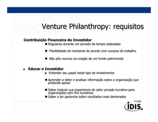 Venture Philanthropy: requisitos
Contribuição Financeira do Investidor
             Regulares durante um periodo de tempo estipulado

             Flexibilidade de montante de acordo com sucesso do trabalho

             Não põe recurso na criação de um fundo patrimonial


  Educar o Investidor
             Entender seu papel neste tipo de investimento

             Aprender a obter e analisar informação sobre a organização que
             pretende apoiar

             Saber traduzir sua experiencia do setor privado lucrativo para
             organizações sem fins lucrativos
             Saber a ter paciencia sobre resultados mais demorados
 