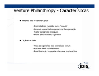 Venture Philanthropy - Caracterísitcas

    Metafora para o “Venture Capital“
                             Capital“


                 - Proximidade do investidor com o “negócio“
                                                    negó cio“
                 - Construir a capacidade organizacional da organização
                                                            organizaç
                 - Avaliar o progresso conseguido
                 - Prover apoio financeiro e gerencial


    Ação entre Pares


                 - Troca de experiencia para aprendizado comum
                 - Busca de sócios no investimento
                            só
                 - Possibilidade de comparação e busca de benchmarking
                                    comparaç
 