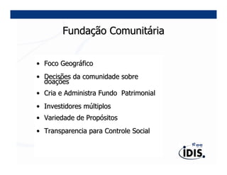 Fundação Comunitária


• Foco Geográfico
• Decisões da comunidade sobre
  doações
• Cria e Administra Fundo Patrimonial
• Investidores múltiplos
• Variedade de Propósitos
• Transparencia para Controle Social
 