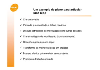 Um exemplo de plano para articular
            uma rede

 Crie uma visão

 Parta da sua realidade e defina cenários

 Discuta estratégias de movilização com outras pessoas

 Crie estratégias de movilização (constantemente)

 Desenhe as idéias num papel

 Transforme as melhores idéas em projetos

 Busque aliados para realizar seus projetos

 Promova e trabalhe em rede
 
