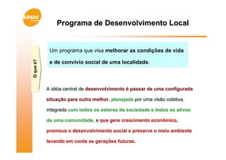 Programa de Desenvolvimento Local


            Um programa que visa melhorar as condições de vida
O que é?




            e de convívio social de uma localidade.



           A idéia central de desenvolvimento é passar de uma configurada

           situação para outra melhor, planejada por uma visão coletiva,

           integrada com todos os setores da sociedade e todos os ativos

           de uma comunidade, e que gere crescimento econômico,

           promova o desenvolvimento social e preserve o meio ambiente

           levando em conta as gerações futuras.
 