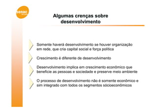 Algumas crenças sobre
            desenvolvimento



Somente haverá desenvolvimento se houver organização
em rede, que cria capital social e força política

Crescimento é diferente de desenvolvimento

Desenvolvimento implica em crescimento econômico que
beneficie as pessoas e sociedade e preserve meio ambiente

O processo de desenvolvimento não é somente econômico e
sim integrado com todos os segmentos sócioeconômicos
 