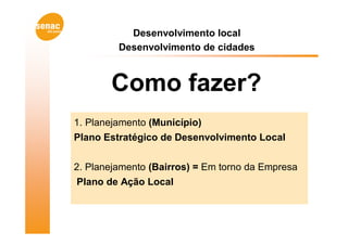 Desenvolvimento local
         Desenvolvimento de cidades



       Como fazer?
1. Planejamento (Município)
Plano Estratégico de Desenvolvimento Local


2. Planejamento (Bairros) = Em torno da Empresa
 Plano de Ação Local
 
