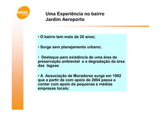 Uma Experiência no bairro
    Jardim Aeroporto


• O bairro tem mais de 20 anos;

• Surge sem planejamento urbano;

• Destaque para existência de uma área de
preservação ambiental e a degradação da área
das lagoas

• A Associação de Moradores surge em 1992
que a partir de com apoio de 2004 passa a
contar com apoio de pequenas e médias
empresas locais;
 