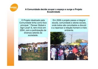 A Comunidade decide ocupar o espaço e surge o Projeto
                         Ecoatividade



  O Projeto idealizado pela      Em 2006 o projeto passa a integrar
Comunidade tinha como foco      escola, comunidade e atores sociais,
 principal: “ Pensar Global e   onde todos são convidados a discutir
 Agir Local”.E, tem início em   e a repensar a relação homem e meio
2004, com a participação de                   ambiente.
     diversos setores da
         sociedade.
 