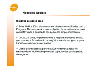 Negócios Sociais

Histórico da nossa ação

 Entre 1997 a 2001, atuávamos em diversas comunidades com o
Programa Microempresário com o objetivo de incentivar uma maior
competitividade e qualidade aos pequenos empreendimentos

 De 2002 a 2005, implementamos o Programa Empório Social,
que buscava a formalização de negócios sociais em grupos para
trabalharem de forma cooperativa

 Diante do insucesso a partir de 2006 voltamos a focar no
empreendedor individual e promover capacitações para a gestão
do negócio
 
