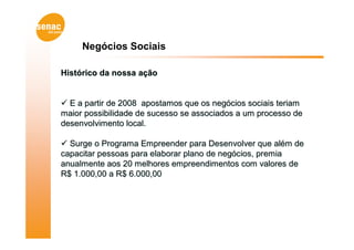Negócios Sociais

Histórico da nossa ação


 E a partir de 2008 apostamos que os negócios sociais teriam
maior possibilidade de sucesso se associados a um processo de
desenvolvimento local.

 Surge o Programa Empreender para Desenvolver que além de
capacitar pessoas para elaborar plano de negócios, premia
anualmente aos 20 melhores empreendimentos com valores de
R$ 1.000,00 a R$ 6.000,00
 