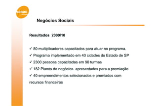 Negócios Sociais


Resultados 2009/10


 80 multiplicadores capacitados para atuar no programa.
 Programa implementado em 40 cidades do Estado de SP
 2300 pessoas capacitadas em 90 turmas
 182 Planos de negócios apresentados para a premiação
 40 empreendimentos selecionados e premiados com
recursos financeiros
 