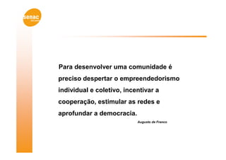 Para desenvolver uma comunidade é
preciso despertar o empreendedorismo
individual e coletivo, incentivar a
cooperação, estimular as redes e
aprofundar a democracia.
                           Augusto de Franco
 
