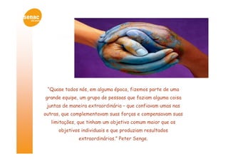“Quase todos nós, em alguma época, fizemos parte de uma
grande equipe, um grupo de pessoas que faziam alguma coisa
 juntas de maneira extraordinária – que confiavam umas nas
outras, que complementavam suas forças e compensavam suas
   limitações, que tinham um objetivo comum maior que os
      objetivos individuais e que produziam resultados
              extraordinários.” Peter Senge.
 