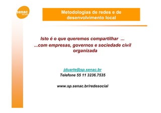 Metodologias de redes e de
              desenvolvimento local



    Isto é o que queremos compartilhar ...
...com empresas, governos e sociedade civíl
                   organizada



             jduarte@sp.senac.br
           Telefone 55 11 3236.7535

          www.sp.senac.br/redesocial
 