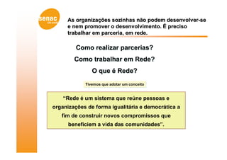 As organizações sozinhas não podem desenvolver-se
     e nem promover o desenvolvimento. É preciso
     trabalhar em parceria, em rede.

         Como realizar parcerias?
        Como trabalhar em Rede?
               O que é Rede?
            Tivemos que adotar um conceito


    “Rede é um sistema que reúne pessoas e
organizações de forma igualitária e democrática a
   fim de construir novos compromissos que
      beneficiem a vida das comunidades”.
 