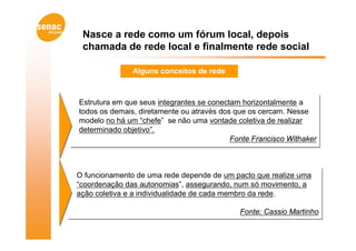 Nasce a rede como um fórum local, depois
 chamada de rede local e finalmente rede social

               Alguns conceitos de rede



Estrutura em que seus integrantes se conectam horizontalmente a
Estrutura em que seus integrantes se conectam horizontalmente a
todos os demais, diretamente ou através dos que os cercam. Nesse
todos os demais, diretamente ou através dos que os cercam. Nesse
modelo no há um “chefe” se não uma vontade coletiva de realizar
modelo no há um “chefe” se não uma vontade coletiva de realizar
determinado objetivo”.
determinado objetivo”.
                                           Fonte Francisco Withaker
                                           Fonte Francisco Withaker



O funcionamento de uma rede depende de um pacto que realize uma
O funcionamento de uma rede depende de um pacto que realize uma
“coordenação das autonomias”, assegurando, num só movimento, a
“coordenação das autonomias”, assegurando, num só movimento, a
ação coletiva e a individualidade de cada membro da rede.
ação coletiva e a individualidade de cada membro da rede.

                                             Fonte: Cassio Martinho
                                             Fonte: Cassio Martinho
 