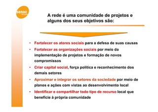 A rede é uma comunidade de projetos e
           alguns dos seus objetivos são:



•   Fortalecer os atores sociais para a defesa de suas causas
•   Fortalecer as organizações sociais por meio da
    implementação de projetos e formação de novos
    compromissos
•   Criar capital social, força política e reconhecimento dos
    demais setores
•   Aproximar e integrar os setores da sociedade por meio de
    planos e ações com vistas ao desenvolvimento local
•   Identificar e compartilhar todo tipo de recurso local que
    beneficie à própria comunidade
 
