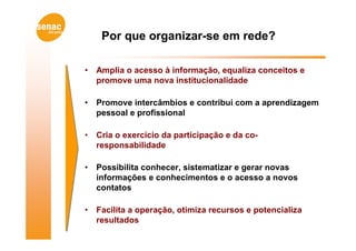 Por que organizar-se em rede?

•   Amplia o acesso à informação, equaliza conceitos e
    promove uma nova institucionalidade

•   Promove intercâmbios e contribui com a aprendizagem
    pessoal e profissional

•   Cria o exercício da participação e da co-
    responsabilidade

•   Possibilita conhecer, sistematizar e gerar novas
    informações e conhecimentos e o acesso a novos
    contatos

•   Facilita a operação, otimiza recursos e potencializa
    resultados
 