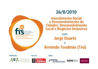 26/8/2010
                           Investimento Social
                          e Desenvolvimento de
                        Cidades: Desenvolvimento
                        Local e Negócios Inclusivos
                                      com
                                  Jorge Duarte
                                       e
                        Armindo Teodósio (Téo)
Realização   Parceria     Apoio
 