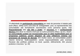 “A efetividade da participação comunitária por meio de parcerias é tratada pelo
autor [Raco, 2000] como uma área de ‘ambigüidade’, pois, os representantes das
comunidades são formalmente reconhecidos como parceiros iguais, mas
frequentemente eles não têm o poder, os recursos ou o conhecimento
técnico para atuar no mesmo nível que os outros parceiros (Raco, op.cit.). Assim,
as comunidades podem ser incorporadas para se obter legitimidade para os
programas públicos, porém dispõem de uma influência mínima nos
processos de tomada de decisão. Em muitos casos, as comunidades podem
mesmo tornar-se ‘bode-expiatório’, sendo responsabilidades pelo eventual
fracasso das políticas públicas no local, quando, efetivamente, têm poucos
poderes e recursos.” (p. 42)



                                                             (ACSELRAD; 2002)
 