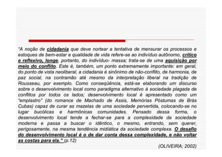 “A noção de cidadania que deve nortear a tentativa de mensurar os processos e
estoques de bem-estar e qualidade de vida refere-se ao indivíduo autônomo, crítico
e reflexivo, longe, portanto, do indivíduo- massa; trata-se de uma aquisição por
meio do conflito. Este é, também, um ponto extremamente importante: em geral,
do ponto de vista neoliberal, a cidadania é sinônimo de não-conflito, de harmonia, de
paz social, na contramão até mesmo da interpretação liberal na tradição de
Rousseau, por exemplo. Como conseqüência, está-se elaborando um discurso
sobre o desenvolvimento local como paradigma alternativo à sociedade plagada de
conflitos por todos os lados; desenvolvimento local é apresentado como um
“emplastro” (do romance de Machado de Assis, Memórias Póstumas de Brás
Cubas) capaz de curar as mazelas de uma sociedade pervertida, colocando-se no
lugar bucólicas e harmônicas comunidades. Pensado dessa forma, o
desenvolvimento local tende a fechar-se para a complexidade da sociedade
moderna e passa a buscar o idêntico, o mesmo, entrando, sem querer,
perigosamente, na mesma tendência midiática da sociedade complexa. O desafio
do desenvolvimento local é o de dar conta dessa complexidade, e não voltar
as costas para ela.” (p.12)
                                                                   (OLIVEIRA; 2002)
 