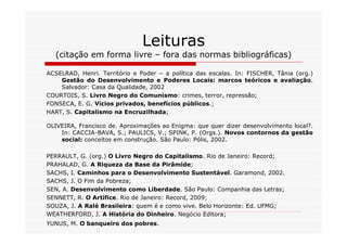 Leituras
  (citação em forma livre – fora das normas bibliográficas)

ACSELRAD, Henri. Território e Poder – a política das escalas. In: FISCHER, Tânia (org.)
    Gestão do Desenvolvimento e Poderes Locais: marcos teóricos e avaliação.
    Salvador: Casa da Qualidade, 2002
COURTOIS, S. Livro Negro do Comunismo: crimes, terror, repressão;
FONSECA, E. G. Vícios privados, benefícios públicos.;
HART, S. Capitalismo na Encruzilhada;

OLIVEIRA, Francisco de. Aproximações ao Enigma: que quer dizer desenvolvimento local?.
    In: CACCIA-BAVA, S.; PAULICS, V.; SPINK, P. (Orgs.). Novos contornos da gestão
    social: conceitos em construção. São Paulo: Pólis, 2002.

PERRAULT, G. (org.) O Livro Negro do Capitalismo. Rio de Janeiro: Record;
PRAHALAD, G. A Riqueza da Base da Pirâmide;
SACHS, I. Caminhos para o Desenvolvimento Sustentável. Garamond, 2002.
SACHS, J. O Fim da Pobreza;
SEN, A. Desenvolvimento como Liberdade. São Paulo: Companhia das Letras;
SENNETT, R. O Artífice. Rio de Janeiro: Record, 2009;
SOUZA, J. A Ralé Brasileira: quem é e como vive. Belo Horizonte: Ed. UFMG;
WEATHERFORD, J. A História do Dinheiro. Negócio Editora;
YUNUS, M. O banqueiro dos pobres.
 