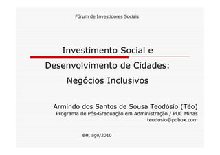 Fórum de Investidores Sociais




    Investimento Social e
Desenvolvimento de Cidades:
      Negócios Inclusivos


 Armindo dos Santos de Sousa Teodósio (Téo)
  Programa de Pós-Graduação em Administração / PUC Minas
                                   teodosio@pobox.com


            BH, ago/2010
 