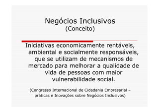 Negócios Inclusivos
                   (Conceito)

Iniciativas economicamente rentáveis,
 ambiental e socialmente responsáveis,
    que se utilizam de mecanismos de
 mercado para melhorar a qualidade de
        vida de pessoas com maior
           vulnerabilidade social.
 (Congresso Internacional de Cidadania Empresarial –
   práticas e Inovações sobre Negócios Inclusivos)
 