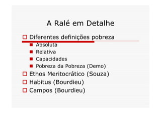 A Ralé em Detalhe
 Diferentes definições pobreza
     Absoluta
     Relativa
     Capacidades
     Pobreza da Pobreza (Demo)
 Ethos Meritocrático (Souza)
 Habitus (Bourdieu)
 Campos (Bourdieu)
 