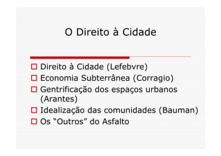 O Direito à Cidade


 Direito à Cidade (Lefebvre)
 Economia Subterrânea (Corragio)
 Gentrificação dos espaços urbanos
  (Arantes)
 Idealização das comunidades (Bauman)
 Os “Outros” do Asfalto
 