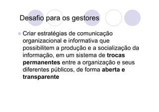 Desafio para os gestores

 Criarestratégias de comunicação
 organizacional e informativa que
 possibilitem a produção e a socialização da
 informação, em um sistema de trocas
 permanentes entre a organização e seus
 diferentes públicos, de forma aberta e
 transparente
 