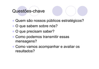 Questões-chave

 Quem   são nossos públicos estratégicos?
 O que sabem sobre nós?
 O que precisam saber?
 Como podemos transmitir essas
  mensagens?
 Como vamos acompanhar e avaliar os
  resultados?
 