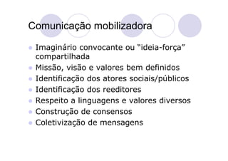 Comunicação mobilizadora

   Imaginário convocante ou “ideia-força”
    compartilhada
   Missão, visão e valores bem definidos
   Identificação dos atores sociais/públicos
   Identificação dos reeditores
   Respeito a linguagens e valores diversos
   Construção de consensos
   Coletivização de mensagens
 