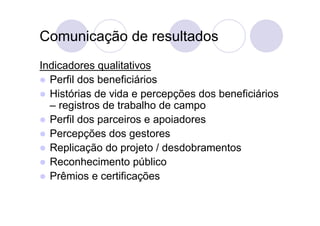 Comunicação de resultados
Indicadores qualitativos
 Perfil dos beneficiários
 Histórias de vida e percepções dos beneficiários
  – registros de trabalho de campo
 Perfil dos parceiros e apoiadores
 Percepções dos gestores
 Replicação do projeto / desdobramentos
 Reconhecimento público
 Prêmios e certificações
 