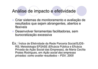 Análise de impacto e efetividade
   Criar sistemas de monitoramento e avaliação de
    resultados que sejam abrangentes, abertos e
    flexíveis
   Desenvolver ferramentas facilitadoras, sem
    burocratização excessiva

Ex.: Índice de Efetividade da Rede Parceria Social/SJDS-
    RS; Metodologia EP2ASE (Eficácia Pública e Eficácia
    Privada da Ação Social das Empresas), de Maria Cecília
    Prates Rodrigues, em Ação social das empresas
    privadas: como avaliar resultados – FGV, 2005
 