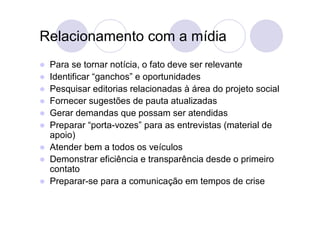 Relacionamento com a mídia
   Para se tornar notícia, o fato deve ser relevante
   Identificar “ganchos” e oportunidades
   Pesquisar editorias relacionadas à área do projeto social
   Fornecer sugestões de pauta atualizadas
   Gerar demandas que possam ser atendidas
   Preparar “porta-vozes” para as entrevistas (material de
    apoio)
   Atender bem a todos os veículos
   Demonstrar eficiência e transparência desde o primeiro
    contato
   Preparar-se para a comunicação em tempos de crise
 