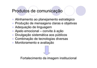 Produtos de comunicação
   Alinhamento ao planejamento estratégico
   Produção de mensagens claras e objetivas
   Adequação de linguagem
   Apelo emocional – convite à ação
   Divulgação sistemática aos públicos
   Combinação de tecnologias diversas
   Monitoramento e avaliação



       Fortalecimento da imagem institucional
 