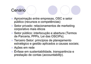 Cenário
   Aproximação entre empresas, OSC e setor
    público (recursos e competências)
   Setor privado: relacionamentos de marketing
    corporativo mais éticos
   Setor público: interlocução e abertura (Termos
    de Parceria, PPPs, Lei das OSCIPs);
   Terceiro Setor: princípios de planejamento
    estratégico e gestão aplicados a causas sociais;
   Ações em rede
   Ênfase em sustentabilidade, transparência e
    prestação de contas (accountability).
 