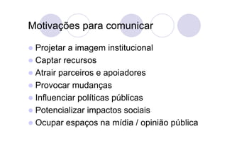 Motivações para comunicar

 Projetar a imagem institucional
 Captar recursos
 Atrair parceiros e apoiadores
 Provocar mudanças
 Influenciar políticas públicas
 Potencializar impactos sociais
 Ocupar espaços na mídia / opinião pública
 