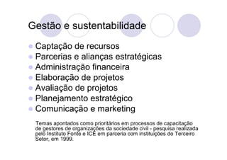 Gestão e sustentabilidade
 Captação de recursos
 Parcerias e alianças estratégicas
 Administração financeira
 Elaboração de projetos
 Avaliação de projetos
 Planejamento estratégico
 Comunicação e marketing
 Temas apontados como prioritários em processos de capacitação
 de gestores de organizações da sociedade civil - pesquisa realizada
 pelo Instituto Fonte e ICE em parceria com instituições do Terceiro
 Setor, em 1999.
 