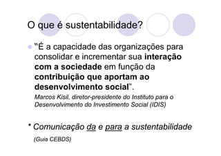 O que é sustentabilidade?

 “Éa capacidade das organizações para
 consolidar e incrementar sua interação
 com a sociedade em função da
 contribuição que aportam ao
 desenvolvimento social”.
 Marcos Kisil, diretor-presidente do Instituto para o
 Desenvolvimento do Investimento Social (IDIS)


* Comunicação da e para a sustentabilidade
 (Guia CEBDS)
 
