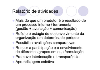 Relatório de atividades

 Mais  do que um produto, é o resultado de
  um processo interno / ferramenta
  (gestão + avaliação + comunicação)
 Reflete o estágio de desenvolvimento da
  organização em determinado período
 Possibilita avaliações comparativas
 Requer a participação e o envolvimento
  de diferentes grupos em sua formulação
 Promove interlocução e transparência
 Aprendizagem coletiva
 
