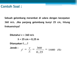 Contoh Soal :
Sebuah gelombang merambat di udara dengan kecepatan
360 m/s. Jika panjang gelombang bunyi 25 cm, hitung
frekuensinya?
Diketahui v = 360 m/s
λ = 25 cm = 0,25 m
Ditanyakan f…..?
Jawab :
Hz
v
f 1440
25,0
360
 