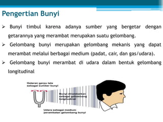  Bunyi timbul karena adanya sumber yang bergetar dengan
getarannya yang merambat merupakan suatu gelombang.
 Gelombang bunyi merupakan gelombang mekanis yang dapat
merambat melalui berbagai medium (padat, cair, dan gas/udara).
 Gelombang bunyi merambat di udara dalam bentuk gelombang
longitudinal
Pengertian Bunyi
 