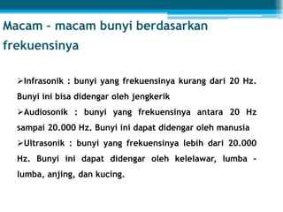 Infrasonik : bunyi yang frekuensinya kurang dari 20 Hz.
Bunyi ini bisa didengar oleh jengkerik
Audiosonik : bunyi yang frekuensinya antara 20 Hz
sampai 20.000 Hz. Bunyi ini dapat didengar oleh manusia
Ultrasonik : bunyi yang frekuensinya lebih dari 20.000
Hz. Bunyi ini dapat didengar oleh kelelawar, lumba –
lumba, anjing, dan kucing.
 