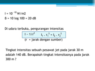 I = 10
–10
W/m2
β = 10 log 100 = 20 dB
Di udara terbuka, pengurangan intensitas
I ~ 1/r
2
I1 . r1
2
= I2 . r2
2
(r = jarak dengan sumber)
Tingkat intensitas sebuah pesawat jet pada jarak 30 m
adalah 140 dB. Berapakah tingkat intensitasnya pada jarak
300 m ?
 